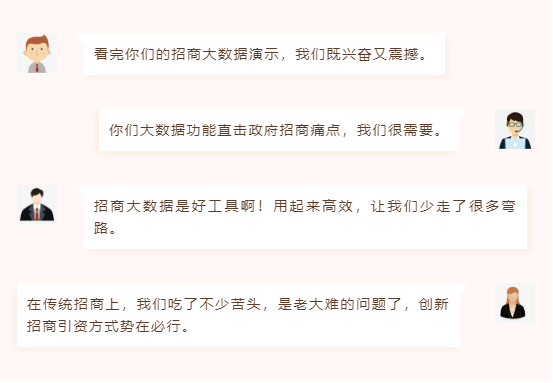 看完你們的招商大數(shù)據(jù)演示,我們既興奮又震撼。 你們大數(shù)據(jù)功能直擊政府招商痛點,我們很需要。 招商大數(shù)據(jù)是好工具啊!用起來高效,讓我們少走了很多彎路。 在傳統(tǒng)招商上,我們吃了不少苦頭,是老大難的問題了,創(chuàng)新招商引資方式勢在必行。 看完你們的招商大數(shù)據(jù)演示,我們既興奮又震撼。 你們大數(shù)據(jù)功能直擊政府招商痛點,我們很需要。 招商大數(shù)據(jù)是好工具啊!用起來高效,讓我們少走了很多彎路。 在傳統(tǒng)招商上,我們吃了不少苦頭,是老大難的問題了,創(chuàng)新招商引資方式勢在必行。