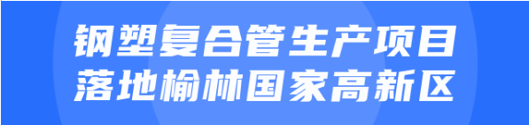 年產值達20億！鋼塑復合管生產投資選址項目正式落地陜西榆林國家高新區